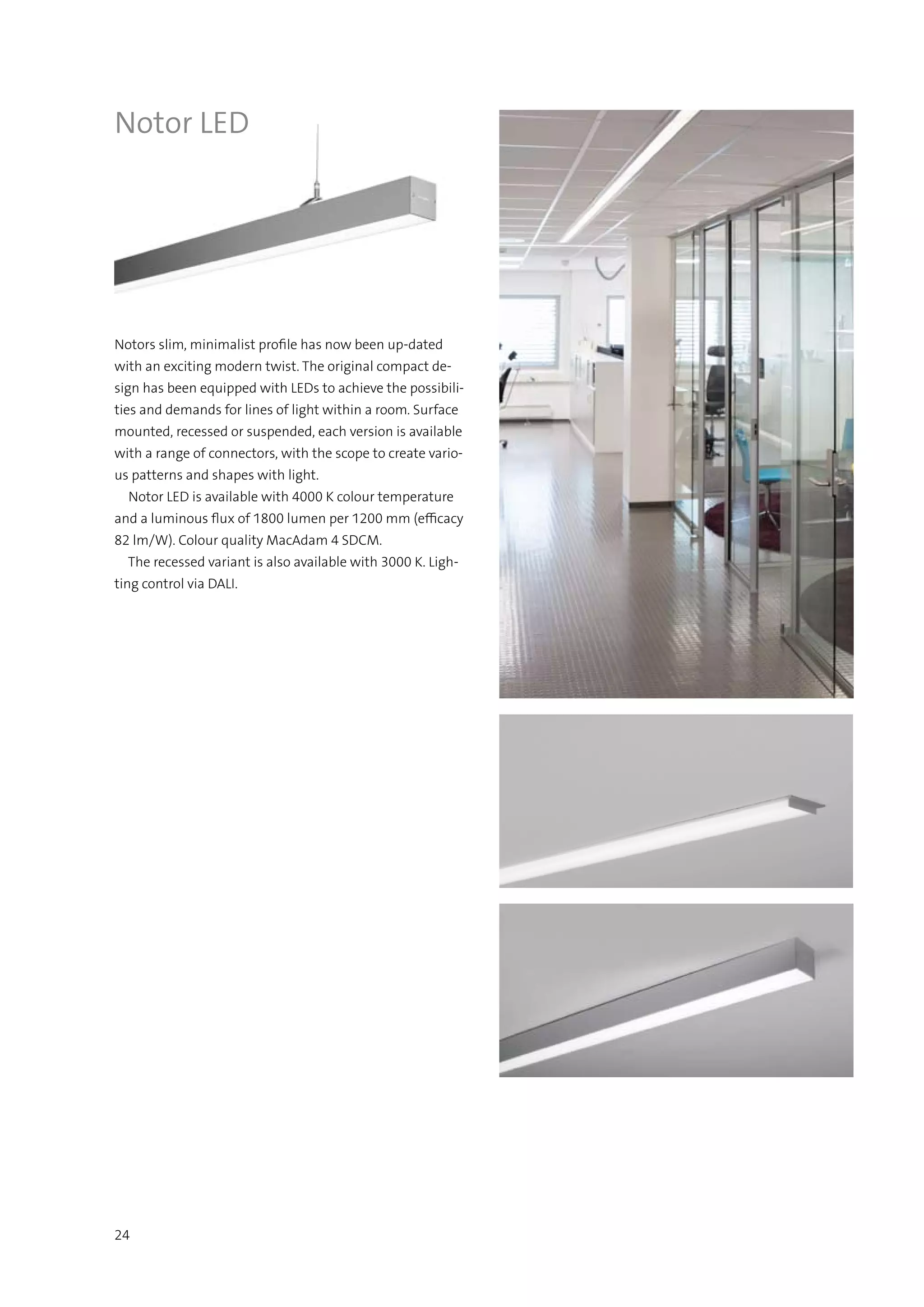 24
Notors slim, minimalist profile has now been up-dated
with an exciting modern twist. The original compact de-
sign has been equipped with LEDs to achieve the possibili-
ties and demands for lines of light within a room. Surface
mounted, recessed or suspended, each version is available
with a range of connectors, with the scope to create vario-
us patterns and shapes with light.
  Notor LED is available with 4000 K colour temperature
and a luminous flux of 1800 lumen per 1200 mm (efficacy
82 lm/W). Colour quality MacAdam 4 SDCM.
  The recessed variant is also available with 3000 K. Ligh-
ting control via DALI.
Notor LED
 