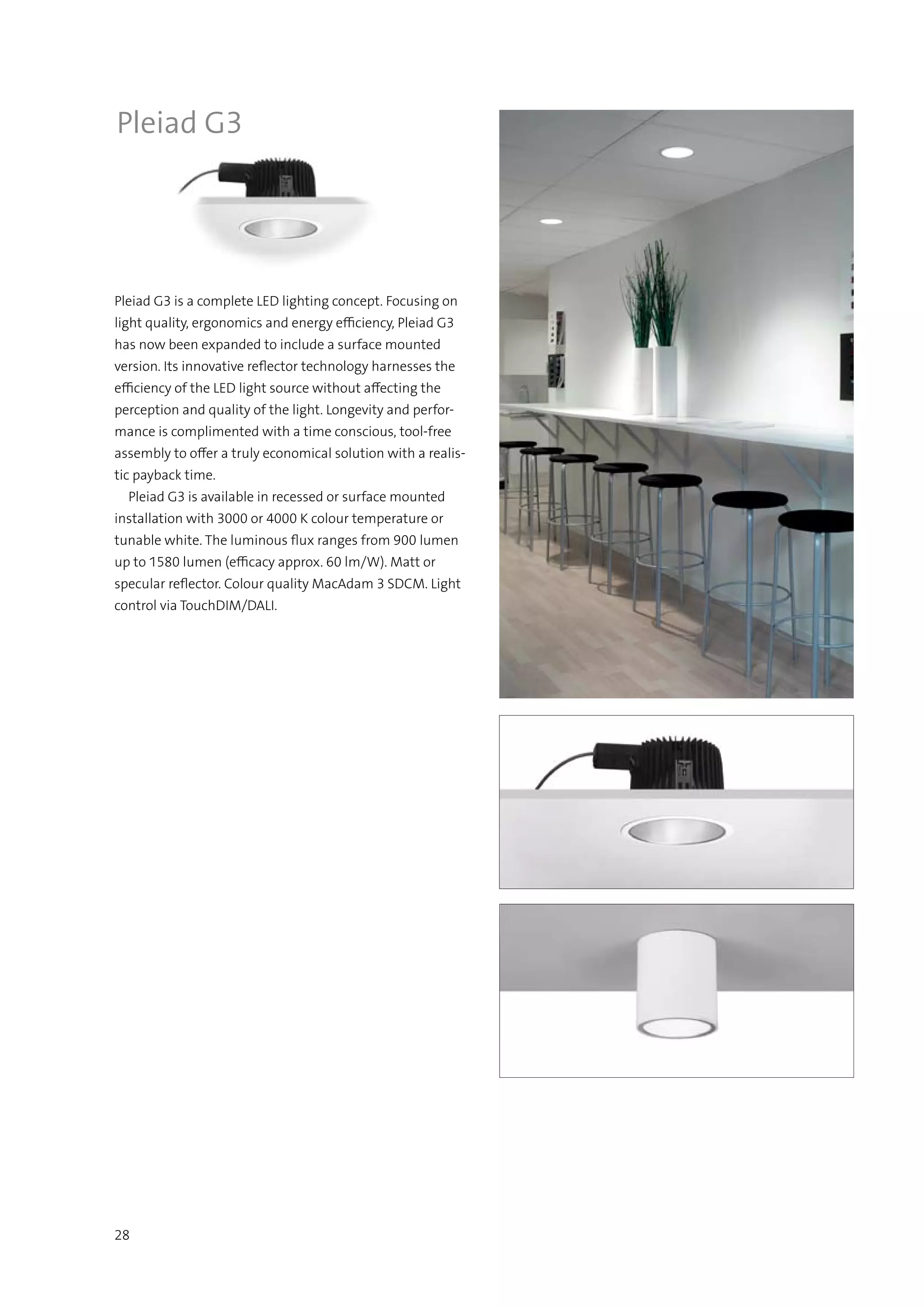 28
Pleiad G3
Pleiad G3 is a complete LED lighting concept. Focusing on
light quality, ergonomics and energy efficiency, Pleiad G3
has now been expanded to include a surface mounted
version. Its innovative reflector technology harnesses the
efficiency of the LED light source without affecting the
perception and quality of the light. Longevity and perfor-
mance is complimented with a time conscious, tool-free
assembly to offer a truly economical solution with a realis-
tic payback time.
  Pleiad G3 is available in recessed or surface mounted
installation with 3000 or 4000 K colour temperature or
tunable white. The luminous flux ranges from 900 lumen
up to 1580 lumen (efficacy approx. 60 lm/W). Matt or
specular reflector. Colour quality MacAdam 3 SDCM. Light
control via TouchDIM/DALI.
 