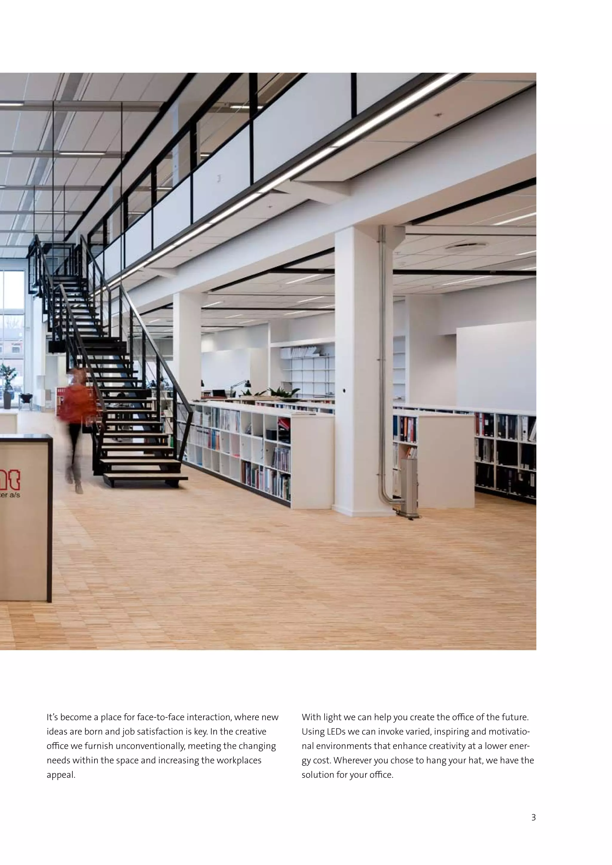 3
It’s become a place for face-to-face interaction, where new
ideas are born and job satisfaction is key. In the creative
office we furnish unconventionally, meeting the changing
needs within the space and increasing the workplaces
appeal.
With light we can help you create the office of the future.
Using LEDs we can invoke varied, inspiring and motivatio-
nal environments that enhance creativity at a lower ener-
gy cost. Wherever you chose to hang your hat, we have the
solution for your office.
 
