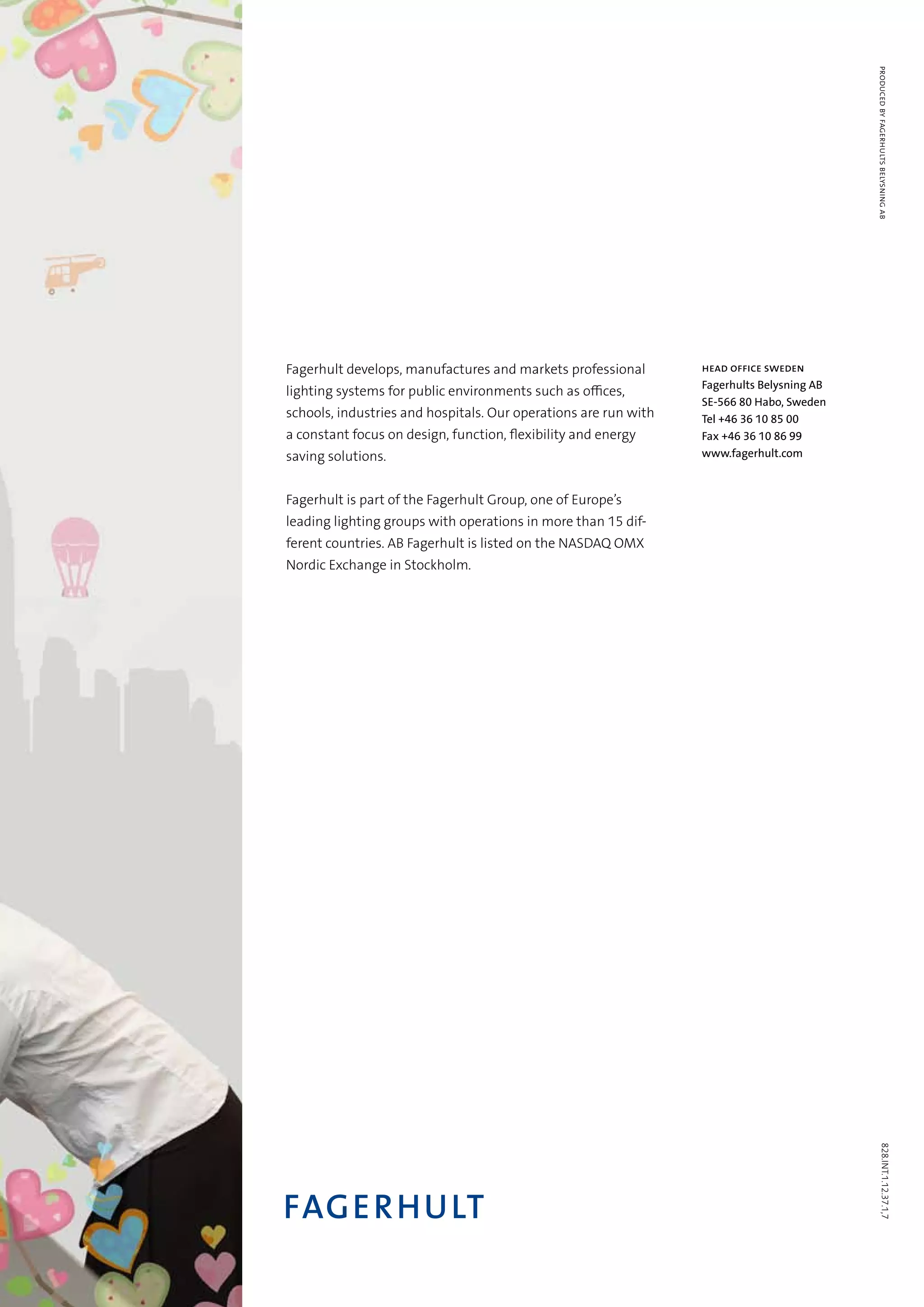 828.INT.1.12.37.1,7producedbyfagerhultsbelysningab
Fagerhult develops, manufactures and markets professional
lighting systems for public environments such as offices,
schools, industries and hospitals. Our operations are run with
a constant focus on design, function, flexibility and energy
saving solutions.
Fagerhult is part of the Fagerhult Group, one of Europe’s
leading lighting groups with operations in more than 15 dif-
ferent countries. AB Fagerhult is listed on the NASDAQ OMX
Nordic Exchange in Stockholm.
HEAD OFFICE SWEDEN
Fagerhults Belysning AB
SE-566 80 Habo, Sweden
Tel +46 36 10 85 00
Fax +46 36 10 86 99
www.fagerhult.com
 