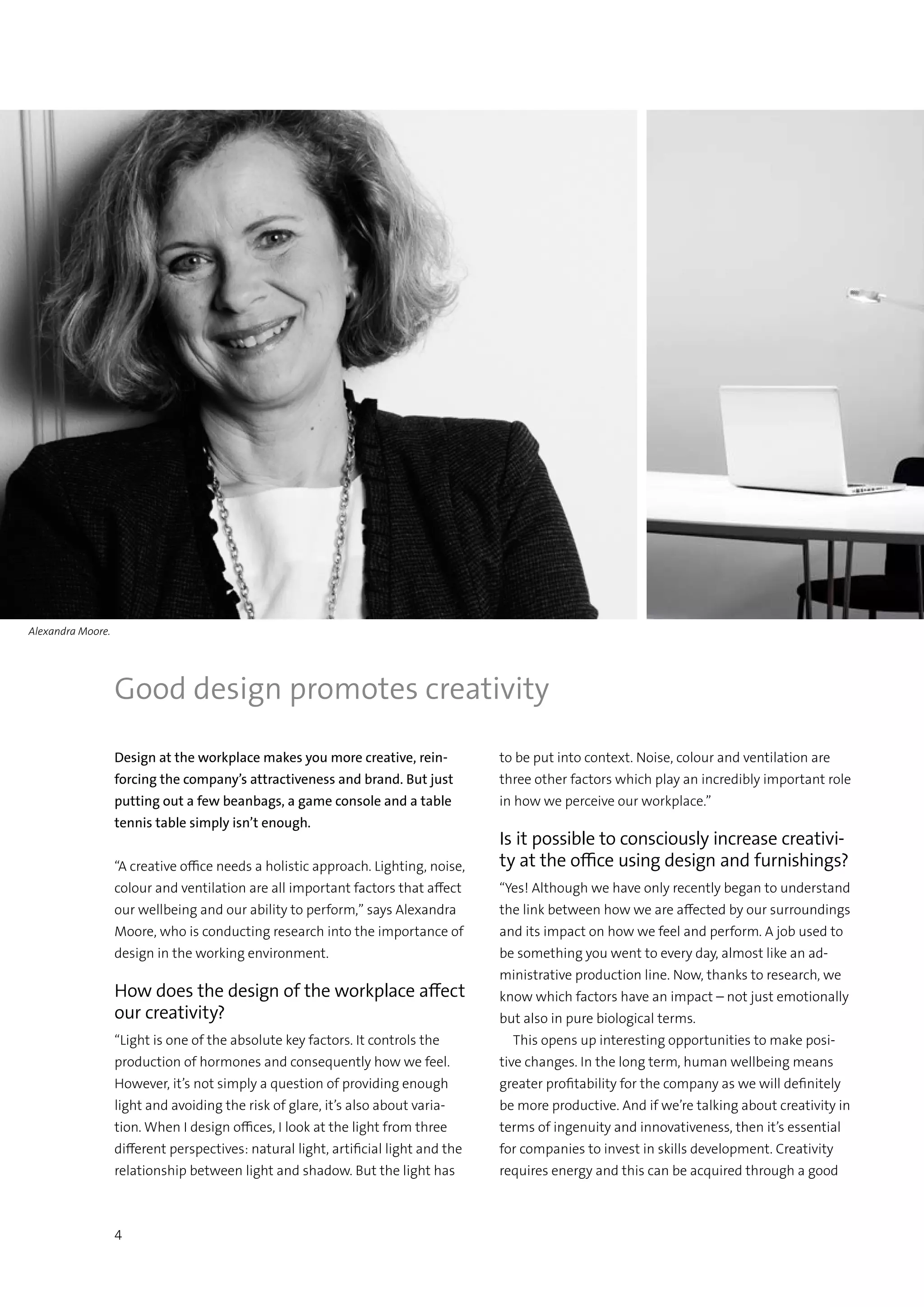 4
Design at the workplace makes you more creative, rein-
forcing the company’s attractiveness and brand. But just
putting out a few beanbags, a game console and a table
tennis table simply isn’t enough. 	
“A creative office needs a holistic approach. Lighting, noise,
colour and ventilation are all important factors that affect
our wellbeing and our ability to perform,” says Alexandra
Moore, who is conducting research into the importance of
design in the working environment.
How does the design of the workplace affect
our creativity?
“Light is one of the absolute key factors. It controls the
production of hormones and consequently how we feel.
However, it’s not simply a question of providing enough
light and avoiding the risk of glare, it’s also about varia-
tion. When I design offices, I look at the light from three
different perspectives: natural light, artificial light and the
relationship between light and shadow. But the light has
to be put into context. Noise, colour and ventilation are
three other factors which play an incredibly important role
in how we perceive our workplace.”
Is it possible to consciously increase creativi-
ty at the office using design and furnishings?
“Yes! Although we have only recently began to understand
the link between how we are affected by our surroundings
and its impact on how we feel and perform. A job used to
be something you went to every day, almost like an ad-
ministrative production line. Now, thanks to research, we
know which factors have an impact – not just emotionally
but also in pure biological terms.
  This opens up interesting opportunities to make posi-
tive changes. In the long term, human wellbeing means
greater profitability for the company as we will definitely
be more productive. And if we’re talking about creativity in
terms of ingenuity and innovativeness, then it’s essential
for companies to invest in skills development. Creativity
requires energy and this can be acquired through a good
Good design promotes creativity
Alexandra Moore.
 