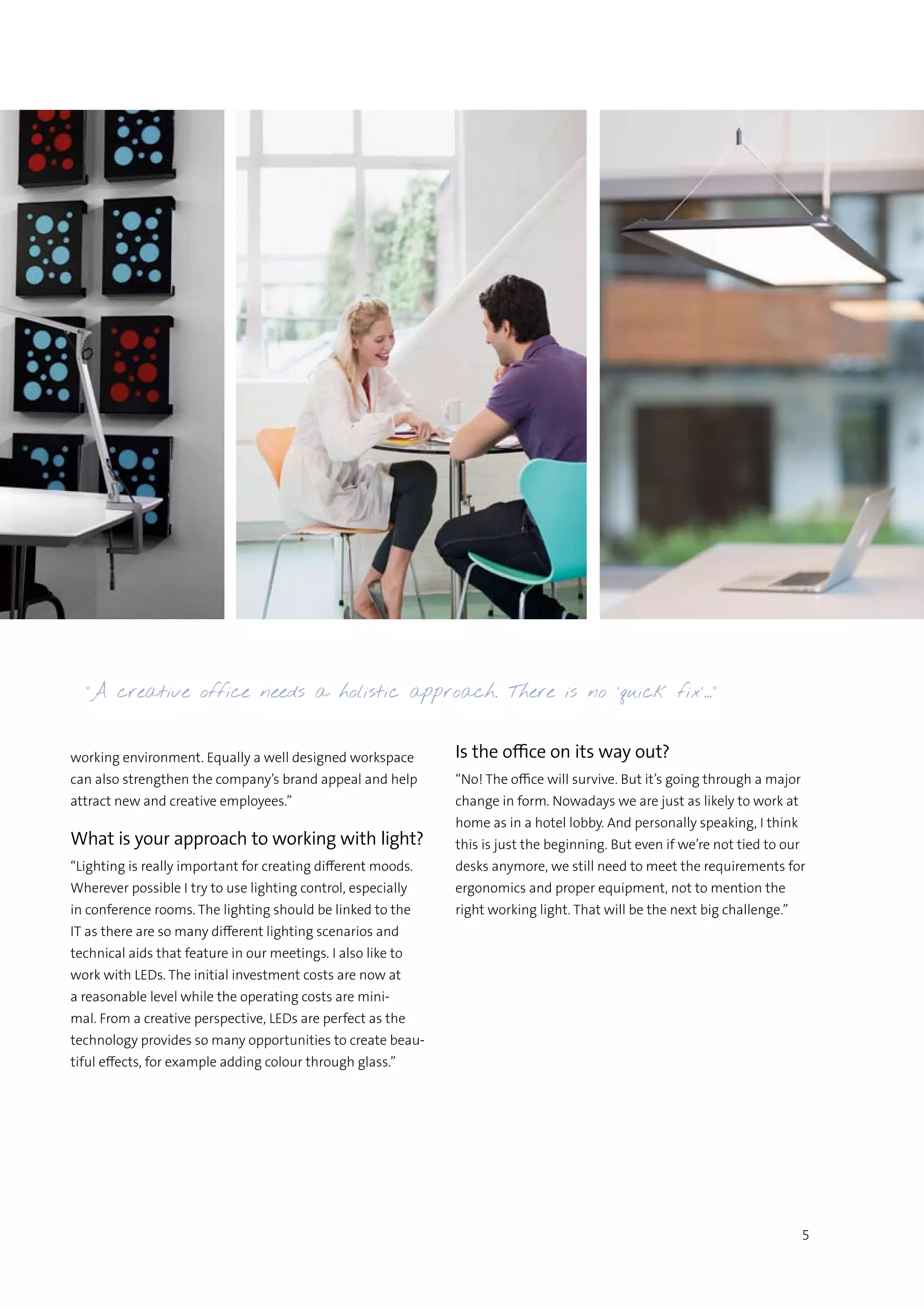5
working environment. Equally a well designed workspace
can also strengthen the company’s brand appeal and help
attract new and creative employees.”
What is your approach to working with light?
“Lighting is really important for creating different moods.
Wherever possible I try to use lighting control, especially
in conference rooms. The lighting should be linked to the
IT as there are so many different lighting scenarios and
technical aids that feature in our meetings. I also like to
work with LEDs. The initial investment costs are now at
a reasonable level while the operating costs are mini-
mal. From a creative perspective, LEDs are perfect as the
technology provides so many opportunities to create beau-
tiful effects, for example adding colour through glass.”
Is the office on its way out?
“No! The office will survive. But it’s going through a major
change in form. Nowadays we are just as likely to work at
home as in a hotel lobby. And personally speaking, I think
this is just the beginning. But even if we’re not tied to our
desks anymore, we still need to meet the requirements for
ergonomics and proper equipment, not to mention the
right working light. That will be the next big challenge.”
“A creative office needs a holistic approach. There is no ’quick fix’…”
 