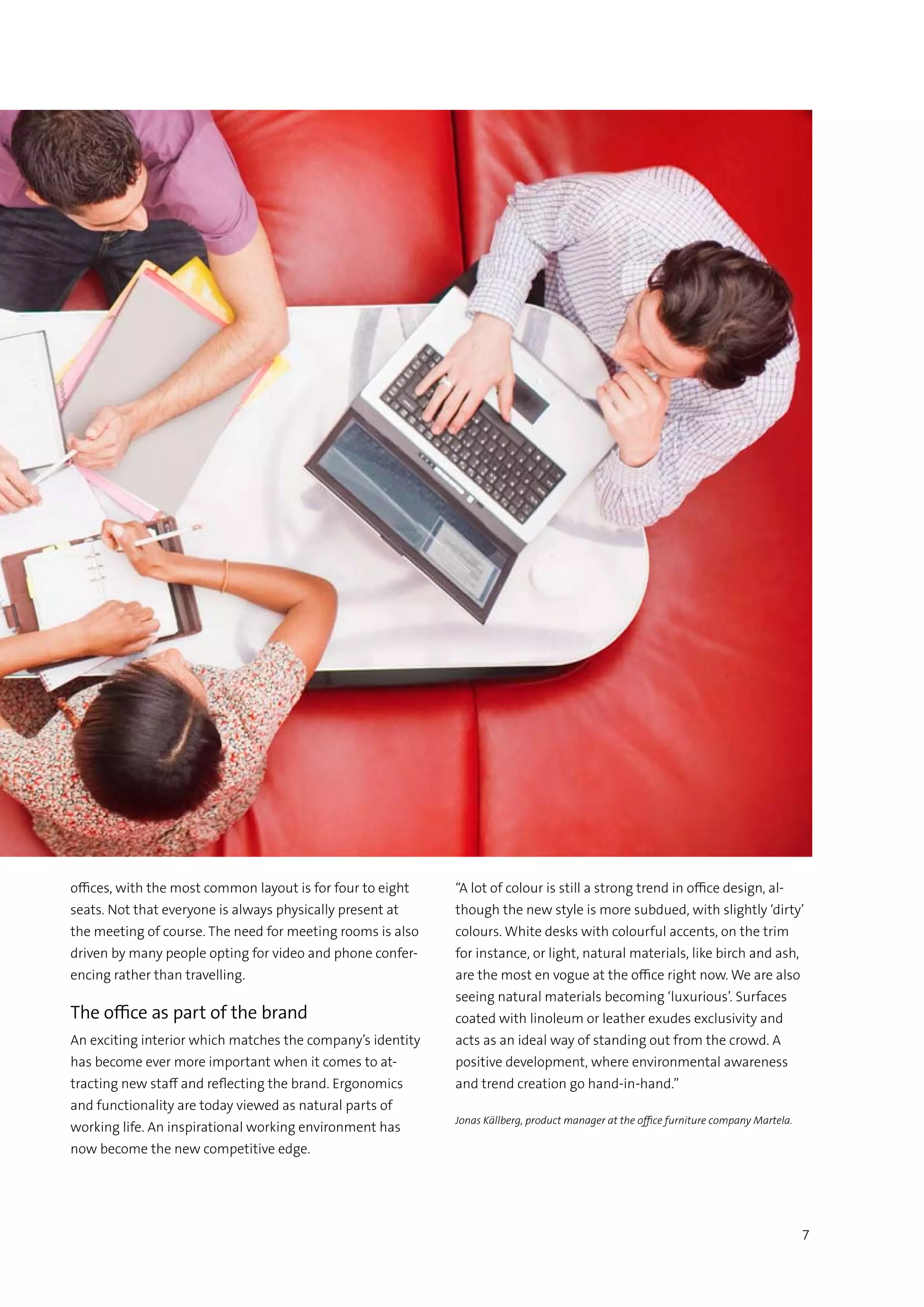 7
offices, with the most common layout is for four to eight
seats. Not that everyone is always physically present at
the meeting of course. The need for meeting rooms is also
driven by many people opting for video and phone confer-
encing rather than travelling.
The office as part of the brand
An exciting interior which matches the company’s identity
has become ever more important when it comes to at-
tracting new staff and reflecting the brand. Ergonomics
and functionality are today viewed as natural parts of
working life. An inspirational working environment has
now become the new competitive edge.
“A lot of colour is still a strong trend in office design, al-
though the new style is more subdued, with slightly ‘dirty’
colours. White desks with colourful accents, on the trim
for instance, or light, natural materials, like birch and ash,
are the most en vogue at the office right now. We are also
seeing natural materials becoming ‘luxurious’. Surfaces
coated with linoleum or leather exudes exclusivity and
acts as an ideal way of standing out from the crowd. A
positive development, where environmental awareness
and trend creation go hand-in-hand.”
Jonas Källberg, product manager at the office furniture company Martela.
 