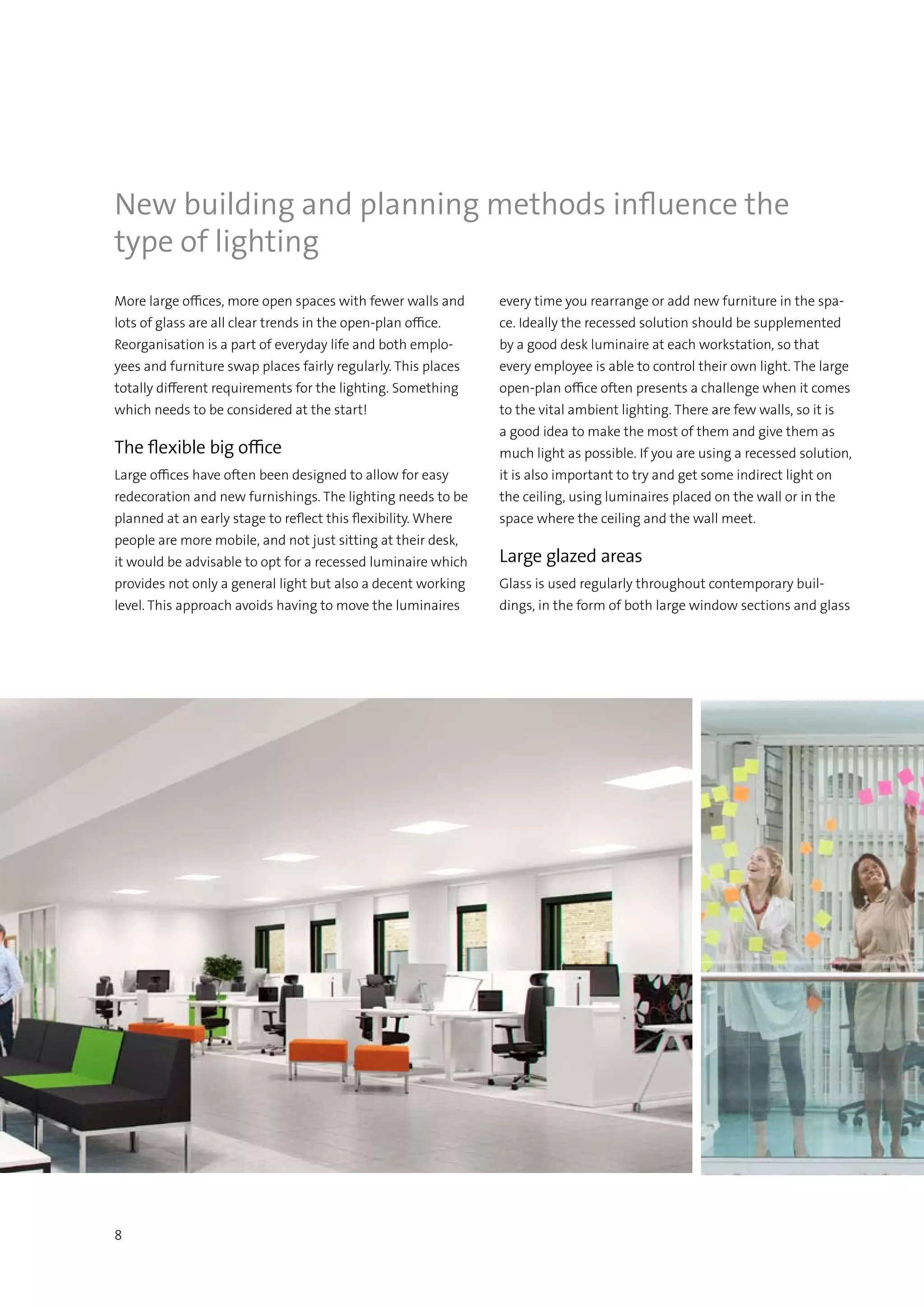 8
More large offices, more open spaces with fewer walls and
lots of glass are all clear trends in the open-plan office.
Reorganisation is a part of everyday life and both emplo-
yees and furniture swap places fairly regularly. This places
totally different requirements for the lighting. Something
which needs to be considered at the start!
The flexible big office
Large offices have often been designed to allow for easy
redecoration and new furnishings. The lighting needs to be
planned at an early stage to reflect this flexibility. Where
people are more mobile, and not just sitting at their desk,
it would be advisable to opt for a recessed luminaire which
provides not only a general light but also a decent working
level. This approach avoids having to move the luminaires
New building and planning methods influence the
type of lighting
every time you rearrange or add new furniture in the spa-
ce. Ideally the recessed solution should be supplemented
by a good desk luminaire at each workstation, so that
every employee is able to control their own light. The large
open-plan office often presents a challenge when it comes
to the vital ambient lighting. There are few walls, so it is
a good idea to make the most of them and give them as
much light as possible. If you are using a recessed solution,
it is also important to try and get some indirect light on
the ceiling, using luminaires placed on the wall or in the
space where the ceiling and the wall meet.
Large glazed areas
Glass is used regularly throughout contemporary buil-
dings, in the form of both large window sections and glass
 