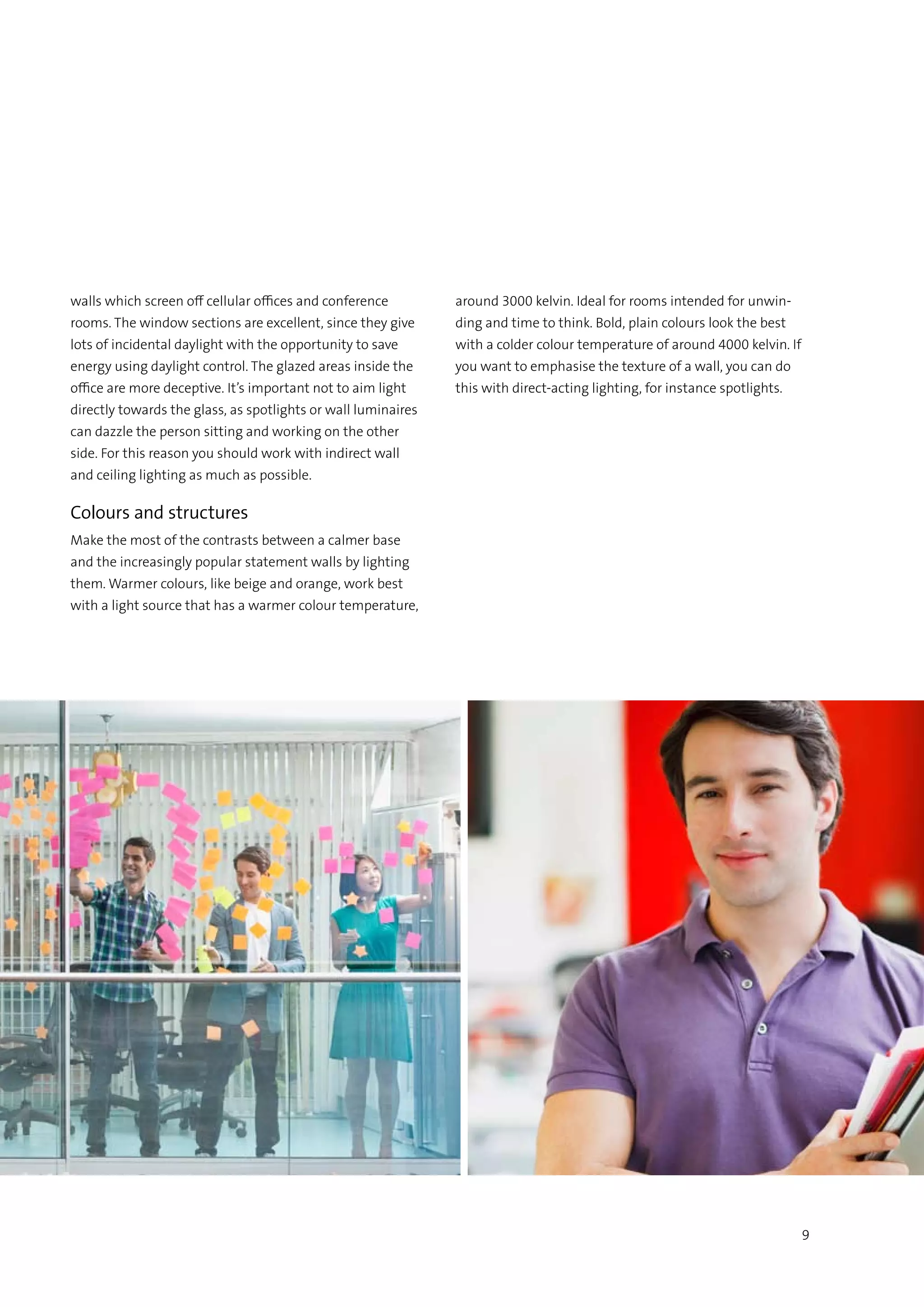9
walls which screen off cellular offices and conference
rooms. The window sections are excellent, since they give
lots of incidental daylight with the opportunity to save
energy using daylight control. The glazed areas inside the
office are more deceptive. It’s important not to aim light
directly towards the glass, as spotlights or wall luminaires
can dazzle the person sitting and working on the other
side. For this reason you should work with indirect wall
and ceiling lighting as much as possible.
Colours and structures
Make the most of the contrasts between a calmer base
and the increasingly popular statement walls by lighting
them. Warmer colours, like beige and orange, work best
with a light source that has a warmer colour temperature,
around 3000 kelvin. Ideal for rooms intended for unwin-
ding and time to think. Bold, plain colours look the best
with a colder colour temperature of around 4000 kelvin. If
you want to emphasise the texture of a wall, you can do
this with direct-acting lighting, for instance spotlights.
 