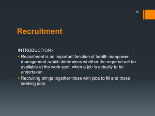 Recruitment
INTRODUCTION:-
 Recruitment is an important function of health manpower
management ,which determines whether the required will be
available at the work spot, when a job is actually to be
undertaken.
 Recruiting brings together those with jobs to fill and those
seeking jobs.
10
 