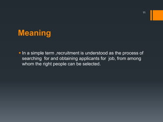 Meaning
 In a simple term ,recruitment is understood as the process of
searching for and obtaining applicants for job, from among
whom the right people can be selected.
11
 