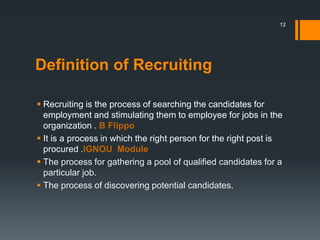 Definition of Recruiting
 Recruiting is the process of searching the candidates for
employment and stimulating them to employee for jobs in the
organization . B Flippo
 It is a process in which the right person for the right post is
procured .IGNOU Module
 The process for gathering a pool of qualified candidates for a
particular job.
 The process of discovering potential candidates.
12
 
