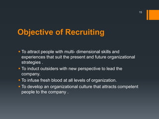 Objective of Recruiting
 To attract people with multi- dimensional skills and
experiences that suit the present and future organizational
strategies .
 To induct outsiders with new perspective to lead the
company.
 To infuse fresh blood at all levels of organization.
 To develop an organizational culture that attracts competent
people to the company .
15
 
