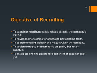 Objective of Recruiting
 To search or head hunt people whose skills fit the company’s
values.
 To devise methodologies for assessing physiological traits.
 To search for talent globally and not just within the company.
 To design entry pay that competes on quality but not on
quantum.
 To anticipate and find people for positions that does not exist
yet.
16
 