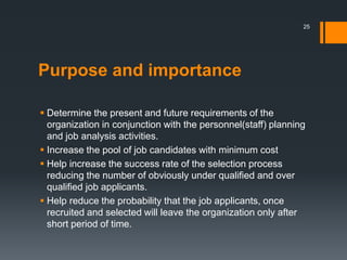 Purpose and importance
 Determine the present and future requirements of the
organization in conjunction with the personnel(staff) planning
and job analysis activities.
 Increase the pool of job candidates with minimum cost
 Help increase the success rate of the selection process
reducing the number of obviously under qualified and over
qualified job applicants.
 Help reduce the probability that the job applicants, once
recruited and selected will leave the organization only after
short period of time.
25
 