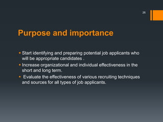 Purpose and importance
 Start identifying and preparing potential job applicants who
will be appropriate candidates .
 Increase organizational and individual effectiveness in the
short and long term.
 Evaluate the effectiveness of various recruiting techniques
and sources for all types of job applicants.
26
 