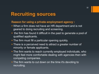 Recruiting sources
 When a firm does not have an HR department and is not
geared to doing recruiting and screening.
 the firm has found it difficult in the past to generate a pool of
qualified applicants.
 The firm must fill a particular opening quickly.
 There is a perceived need to attract a greater number of
minority or female applicants.
 The firm wants to reach currently employed individuals, who
might feel more comfortable dealing with agencies then with
competing companies.
 The firm wants to cut down on the time it's devoting to
recruiting.
32
 