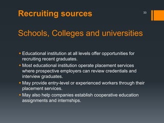 Recruiting sources
Schools, Colleges and universities
 Educational institution at all levels offer opportunities for
recruiting recent graduates.
 Most educational institution operate placement services
where prospective employers can review credentials and
interview graduates.
 May provide entry-level or experienced workers through their
placement services.
 May also help companies establish cooperative education
assignments and internships.
33
 