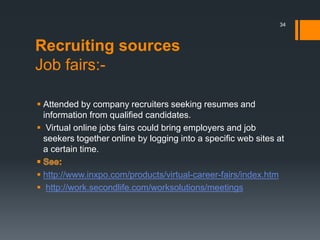 Recruiting sources
Job fairs:-
 Attended by company recruiters seeking resumes and
information from qualified candidates.
 Virtual online jobs fairs could bring employers and job
seekers together online by logging into a specific web sites at
a certain time.
 http://www.inxpo.com/products/virtual-career-fairs/index.htm
 http://work.secondlife.com/worksolutions/meetings
34
 