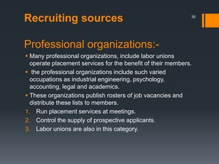 Recruiting sources
Professional organizations:-
 Many professional organizations, include labor unions
operate placement services for the benefit of their members.
 the professional organizations include such varied
occupations as industrial engineering, psychology,
accounting, legal and academics.
 These organizations publish rosters of job vacancies and
distribute these lists to members.
1. Run placement services at meetings.
2. Control the supply of prospective applicants.
3. Labor unions are also in this category.
35
 