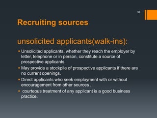 Recruiting sources
unsolicited applicants(walk-ins):
 Unsolicited applicants, whether they reach the employer by
letter, telephone or in person, constitute a source of
prospective applicants.
 May provide a stockpile of prospective applicants if there are
no current openings.
 Direct applicants who seek employment with or without
encouragement from other sources .
 courteous treatment of any applicant is a good business
practice.
36
 