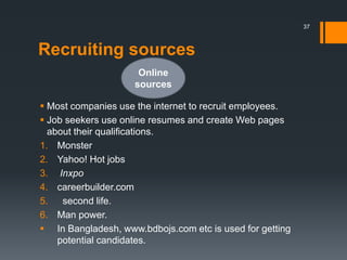 Recruiting sources
 Most companies use the internet to recruit employees.
 Job seekers use online resumes and create Web pages
about their qualifications.
1. Monster
2. Yahoo! Hot jobs
3. Inxpo
4. careerbuilder.com
5. second life.
6. Man power.
 In Bangladesh, www.bdbojs.com etc is used for getting
potential candidates.
Online
sources
37
 