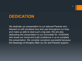 DEDICATION
We dedicate our presentation to our beloved Parents who
blessed us with priceless love and care throughout our lives
and make us able to deal such a big task. We are also
dedicating this presentation to our honorable Sir. HUSSAIN,
who boast our moral and build confidence in us to complete
this presentation .We consider ourselves successful because
the blessings of Almighty Allah our Sir and Parents support.
4
 
