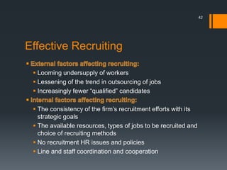 Effective Recruiting
 Looming undersupply of workers
 Lessening of the trend in outsourcing of jobs
 Increasingly fewer “qualified” candidates
 The consistency of the firm’s recruitment efforts with its
strategic goals
 The available resources, types of jobs to be recruited and
choice of recruiting methods
 No recruitment HR issues and policies
 Line and staff coordination and cooperation
42
 