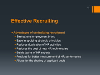 Effective Recruiting
 Strengthens employment brand
 Ease in applying strategic principles
 Reduces duplication of HR activities
 Reduces the cost of new HR technologies
 Builds teams of HR experts
 Provides for better measurement of HR performance
 Allows for the sharing of applicant pools
43
 