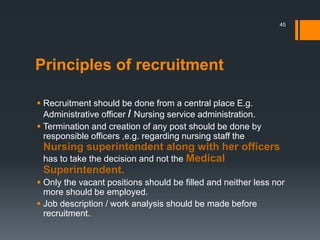 Principles of recruitment
 Recruitment should be done from a central place E.g.
Administrative officer / Nursing service administration.
 Termination and creation of any post should be done by
responsible officers ,e.g. regarding nursing staff the
Nursing superintendent along with her officers
has to take the decision and not the Medical
Superintendent.
 Only the vacant positions should be filled and neither less nor
more should be employed.
 Job description / work analysis should be made before
recruitment.
45
 