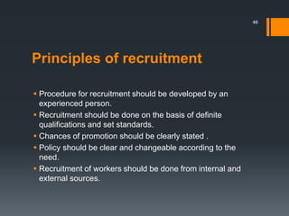 Principles of recruitment
 Procedure for recruitment should be developed by an
experienced person.
 Recruitment should be done on the basis of definite
qualifications and set standards.
 Chances of promotion should be clearly stated .
 Policy should be clear and changeable according to the
need.
 Recruitment of workers should be done from internal and
external sources.
46
 