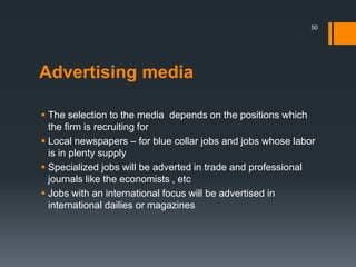 Advertising media
 The selection to the media depends on the positions which
the firm is recruiting for
 Local newspapers – for blue collar jobs and jobs whose labor
is in plenty supply
 Specialized jobs will be adverted in trade and professional
journals like the economists , etc
 Jobs with an international focus will be advertised in
international dailies or magazines
50
 