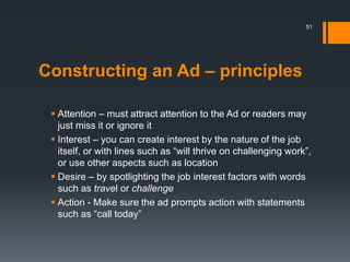 Constructing an Ad – principles
 Attention – must attract attention to the Ad or readers may
just miss it or ignore it
 Interest – you can create interest by the nature of the job
itself, or with lines such as “will thrive on challenging work”,
or use other aspects such as location
 Desire – by spotlighting the job interest factors with words
such as travel or challenge
 Action - Make sure the ad prompts action with statements
such as “call today”
51
 