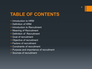 TABLE OF CONTENTS
 Introduction to HRM
 Definition of HRM
 Introduction to Recruitment
 Meaning of Recruitment
 Definition of Recruitment
 Goal of recruitment
 Objective of recruitment
 Factors of recruitment
 Constraints of recruitment
 Purpose and importance of recruitment
 Sources of recruitment
6
 
