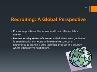 Recruiting: A Global Perspective
 For some positions, the whole world is a relevant labor
market.
 Home-country nationals are recruited when an organization
is searching for someone with extensive company
experience to launch a very technical product in a country
where it has never sold before.
63
 