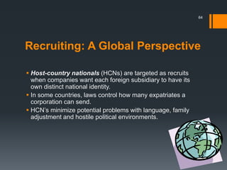 Recruiting: A Global Perspective
 Host-country nationals (HCNs) are targeted as recruits
when companies want each foreign subsidiary to have its
own distinct national identity.
 In some countries, laws control how many expatriates a
corporation can send.
 HCN’s minimize potential problems with language, family
adjustment and hostile political environments.
64
 