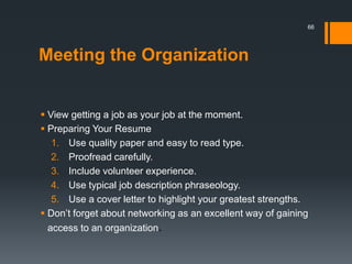 Meeting the Organization
 View getting a job as your job at the moment.
 Preparing Your Resume
1. Use quality paper and easy to read type.
2. Proofread carefully.
3. Include volunteer experience.
4. Use typical job description phraseology.
5. Use a cover letter to highlight your greatest strengths.
 Don’t forget about networking as an excellent way of gaining
access to an organization.
66
 