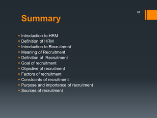 Summary
 Introduction to HRM
 Definition of HRM
 Introduction to Recruitment
 Meaning of Recruitment
 Definition of Recruitment
 Goal of recruitment
 Objective of recruitment
 Factors of recruitment
 Constraints of recruitment
 Purpose and importance of recruitment
 Sources of recruitment
68
 