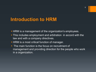 Introduction to HRM
 HRM is a management of the organization’s employees.
 This includes employment and arbitration in accord with the
law and with a company directives.
 HRM is a most critical function of manager.
 The main function is the focus on recruitment of
management and providing direction for the people who work
in a organization.
8
 