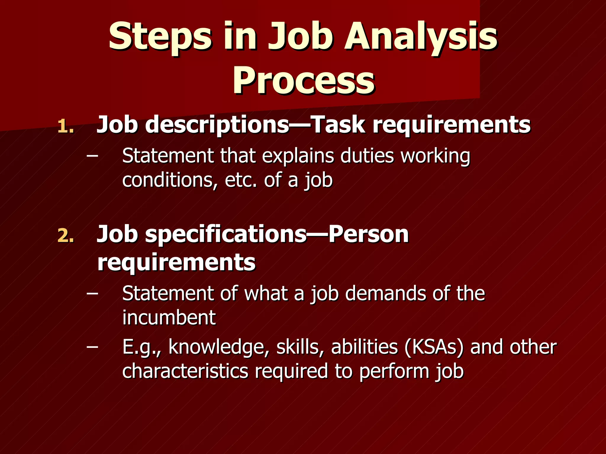 Steps in Job Analysis Process Job descriptions—Task requirements Statement that explains duties working conditions, etc. of a job Job specifications—Person requirements Statement of what a job demands of the incumbent E.g., knowledge, skills, abilities (KSAs) and other characteristics required to   perform job 