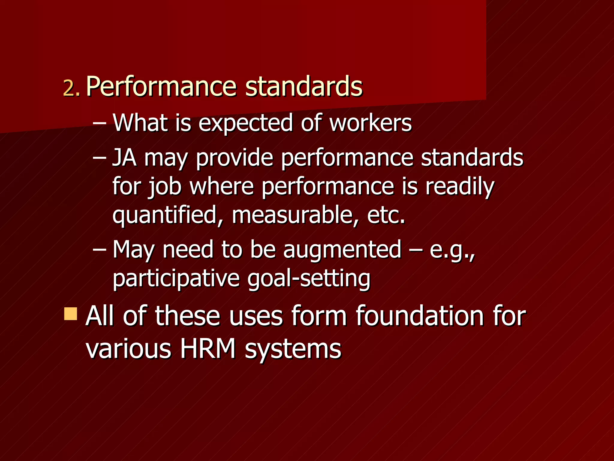 Performance standards What is expected of workers JA may provide performance standards for job where performance is readily quantified, measurable, etc. May need to be augmented – e.g., participative goal-setting All of these uses form foundation for various HRM systems 