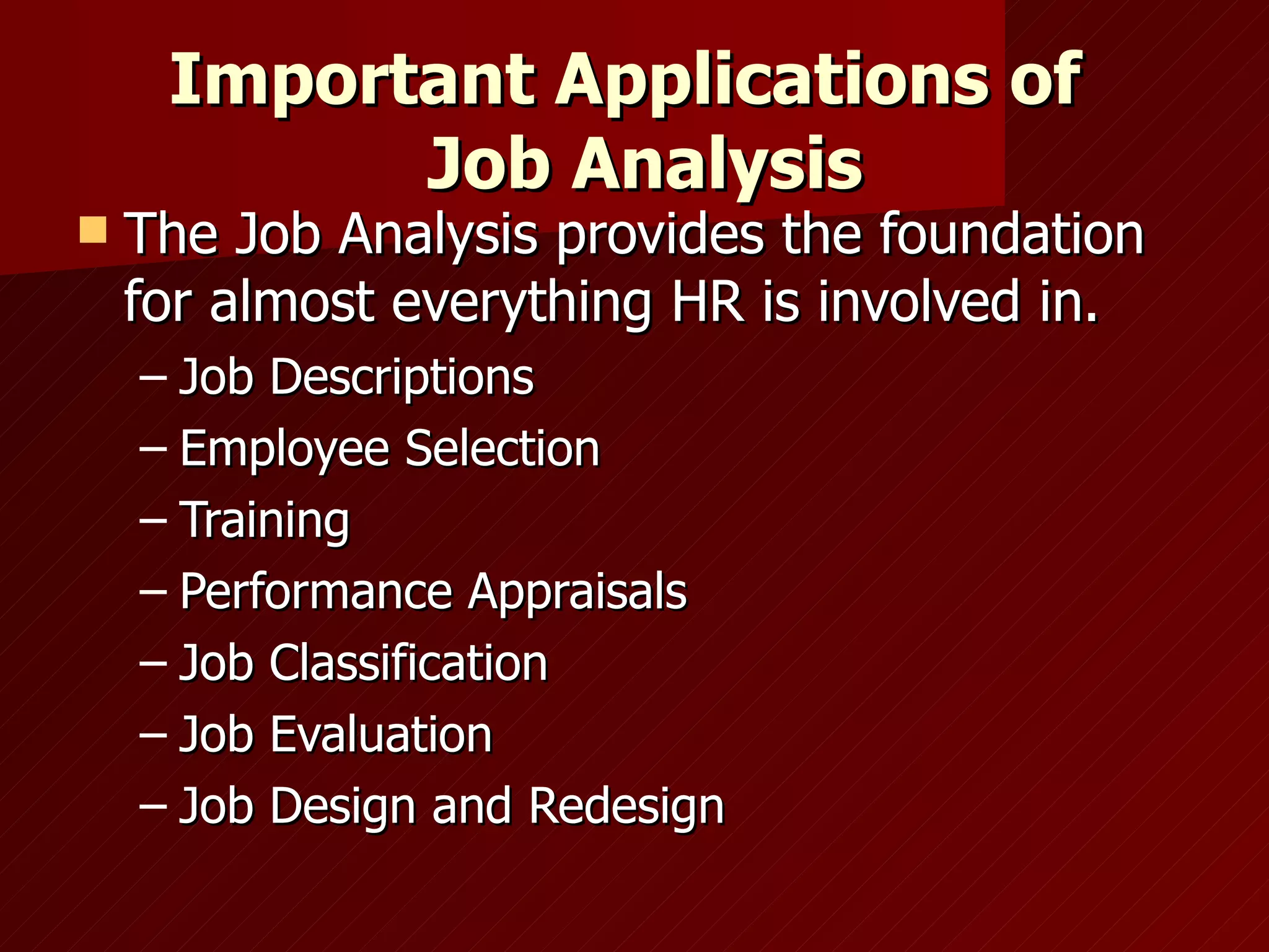 Important Applications of   Job Analysis The Job Analysis provides the foundation for almost everything HR is involved in. Job Descriptions Employee Selection Training Performance Appraisals Job Classification Job Evaluation Job Design and Redesign 