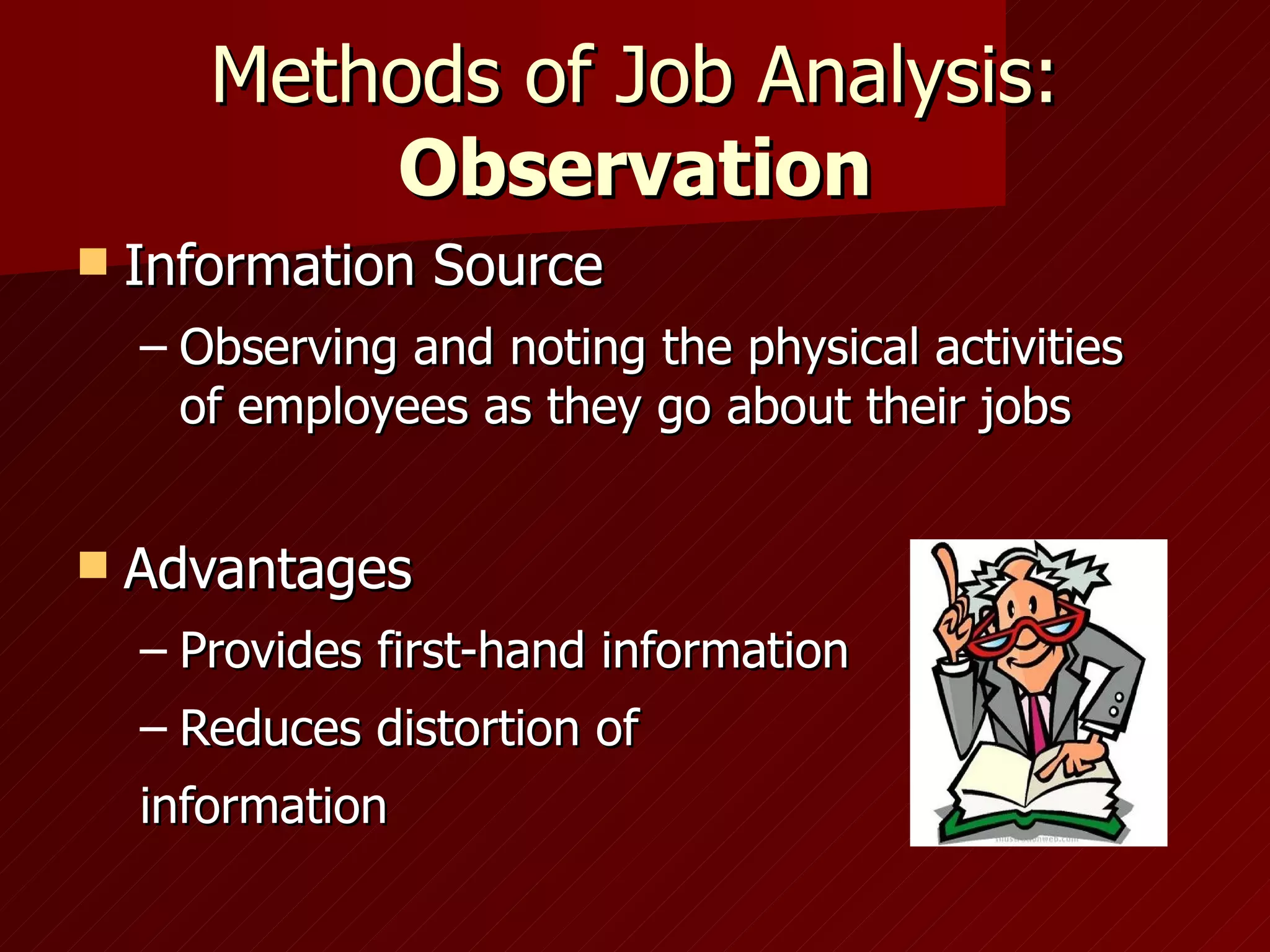 Methods of Job Analysis:  Observation Information Source Observing and noting the physical activities of employees as they go about their jobs Advantages Provides first-hand information Reduces distortion of information 
