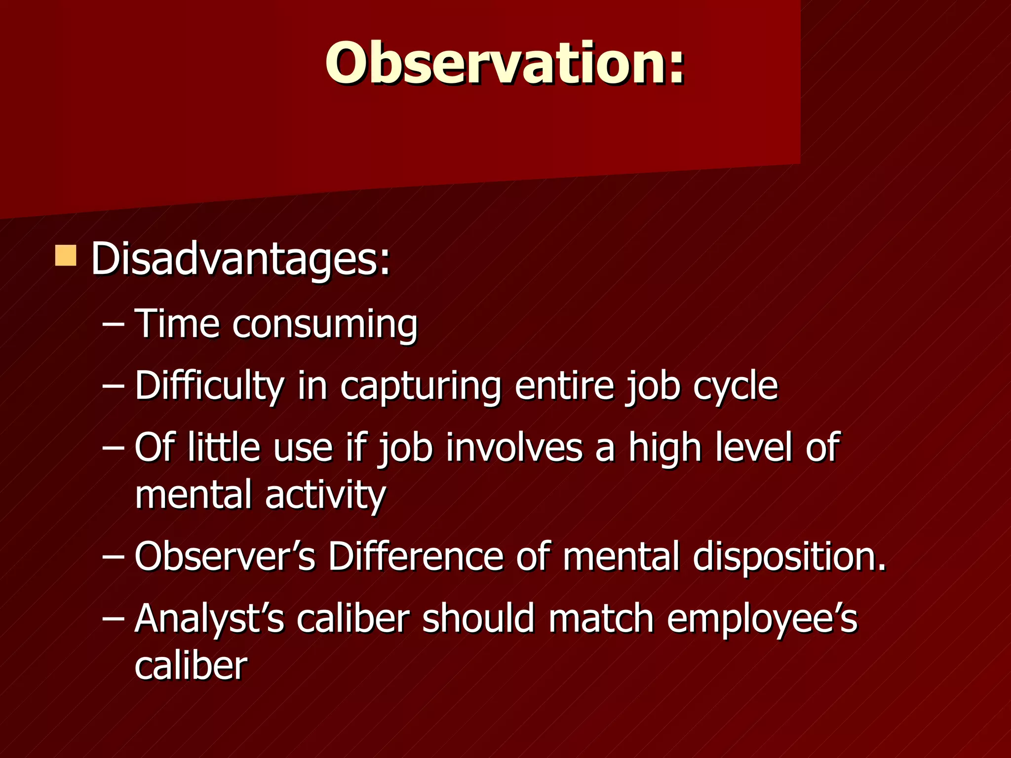 Observation: Disadvantages: Time consuming Difficulty in capturing entire job cycle Of little use if job involves a high level of mental activity Observer’s Difference of mental disposition. Analyst’s caliber should match employee’s caliber 
