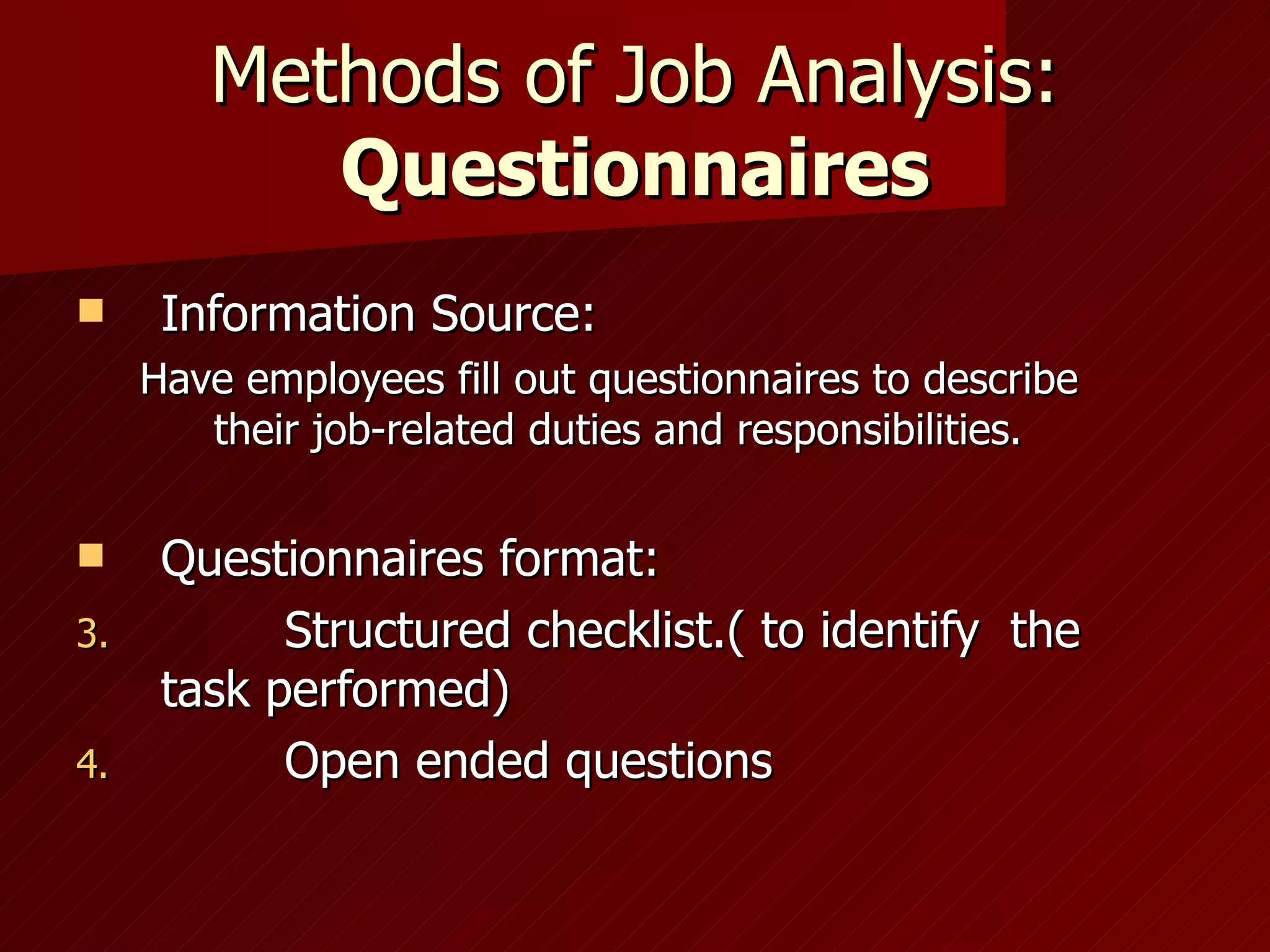 Methods of Job Analysis:  Questionnaires Information Source: Have employees fill out questionnaires to describe their job-related duties and responsibilities. Questionnaires format: Structured checklist.( to identify  the task performed) Open ended questions 