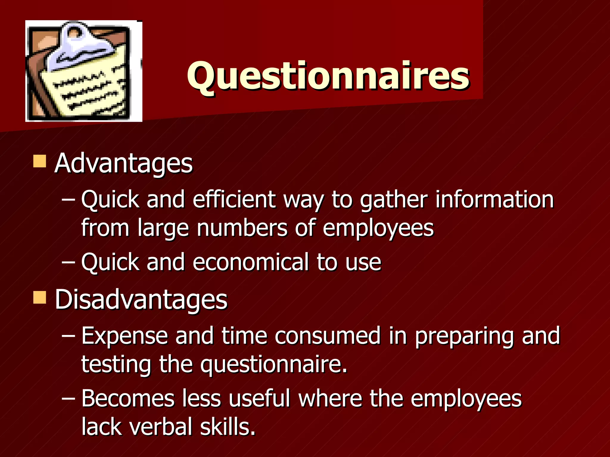 Questionnaires Advantages Quick and efficient way to gather information from large numbers of employees Quick and economical to use Disadvantages Expense and time consumed in preparing and testing the questionnaire. Becomes less useful where the employees lack verbal skills. 