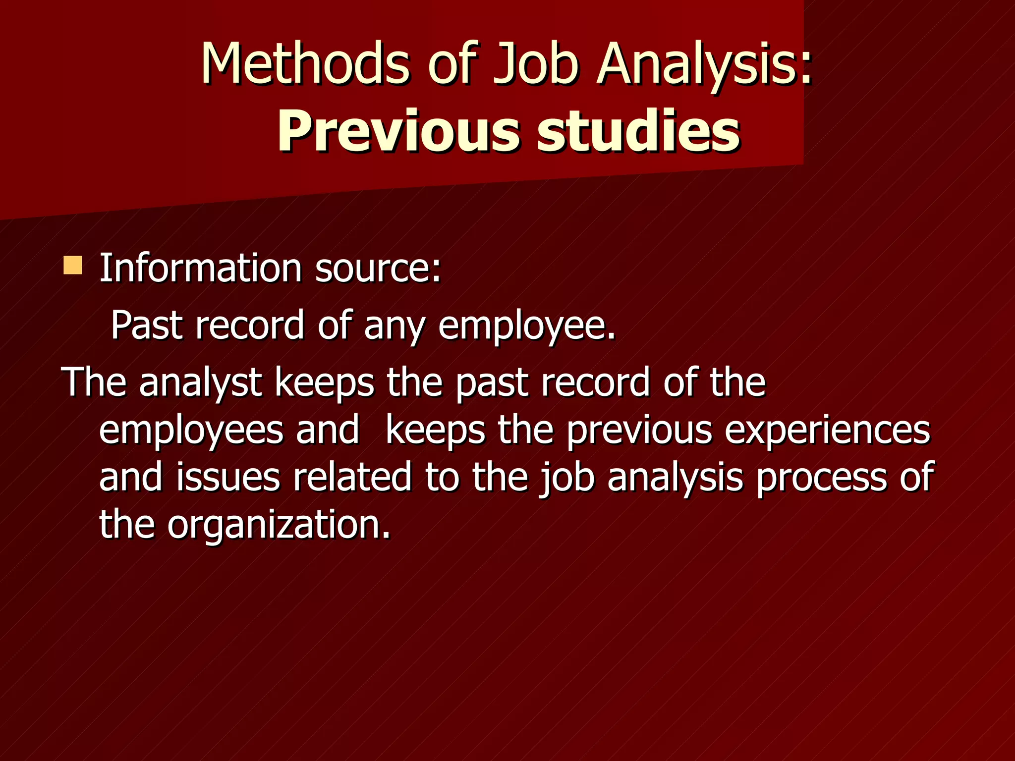 Methods of Job Analysis: Previous studies Information source: Past record of any employee.  The analyst keeps the past record of the employees and  keeps the previous experiences and issues related to the job analysis process of the organization. 