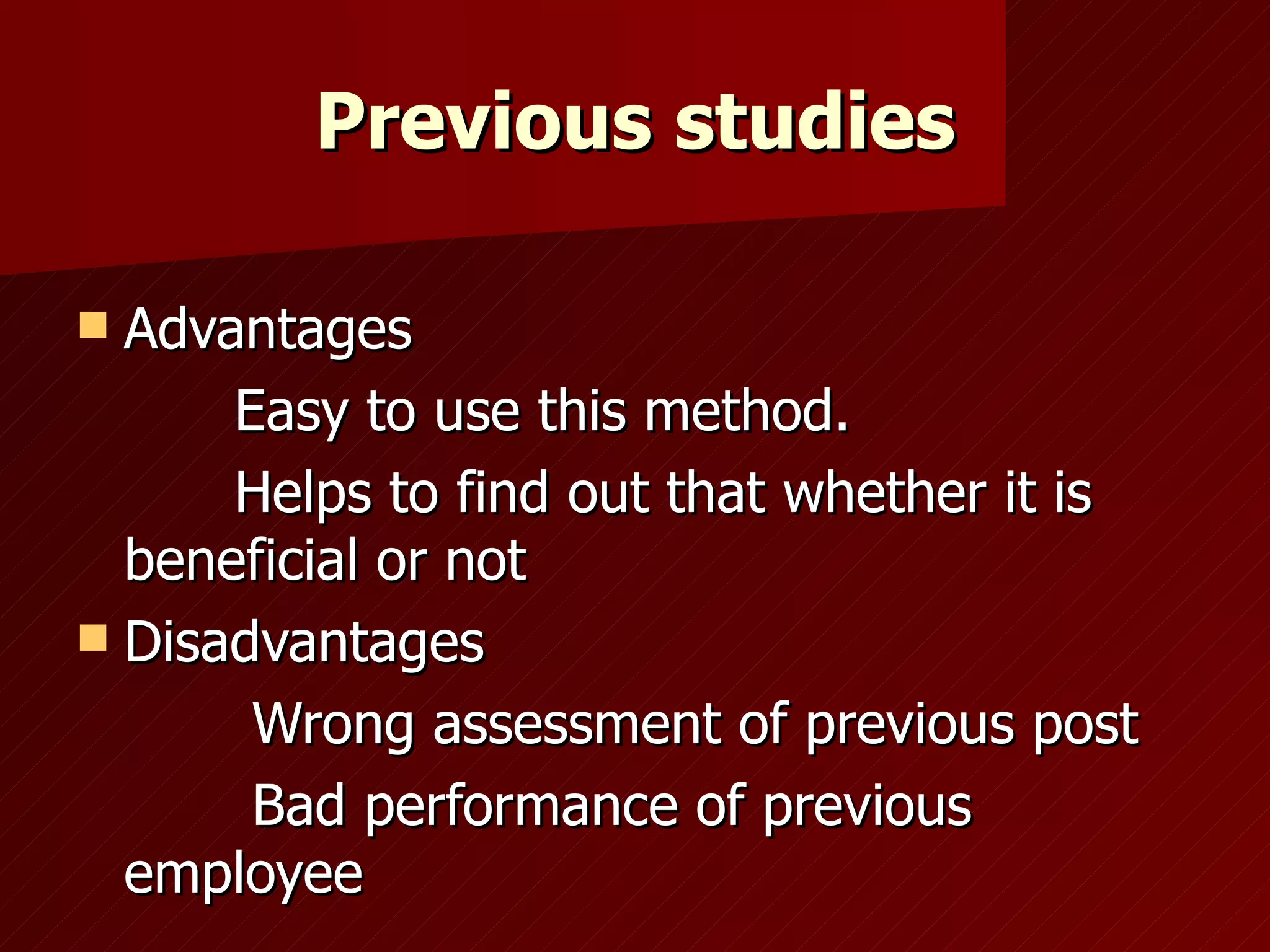 Previous studies Advantages Easy to use this method. Helps to find out that whether it is beneficial or not Disadvantages Wrong assessment of previous post Bad performance of previous employee 