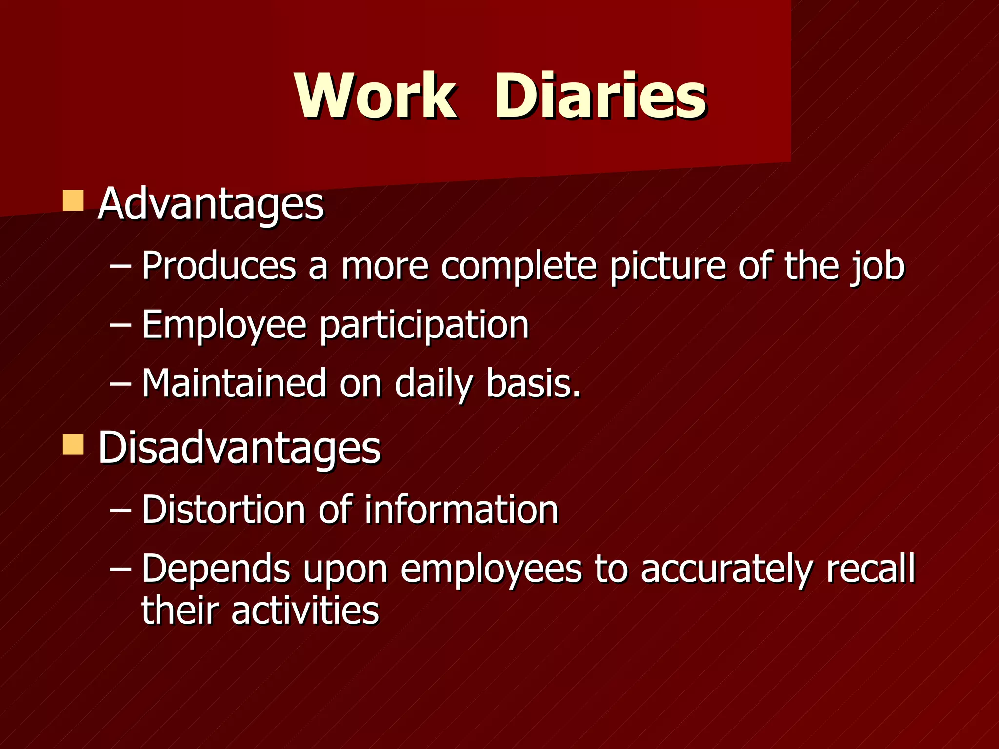 Work  Diaries Advantages Produces a more complete picture of the job Employee participation Maintained on daily basis. Disadvantages Distortion of information Depends upon employees to accurately recall their activities 