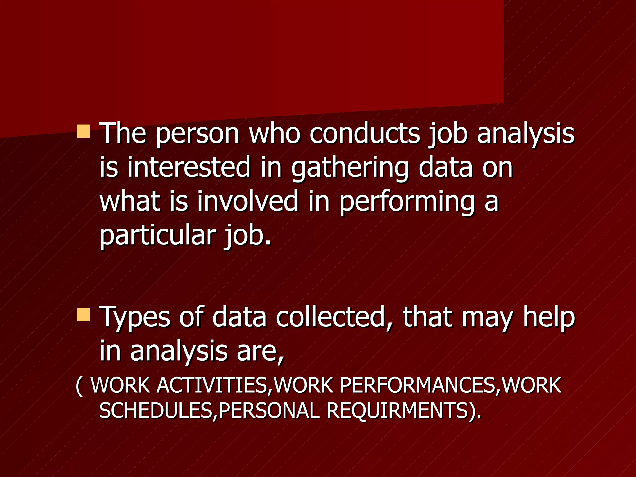 The person who conducts job analysis is interested in gathering data on what is involved in performing a particular job. Types of data collected, that may help in analysis are,  ( WORK ACTIVITIES,WORK PERFORMANCES,WORK SCHEDULES,PERSONAL REQUIRMENTS). 
