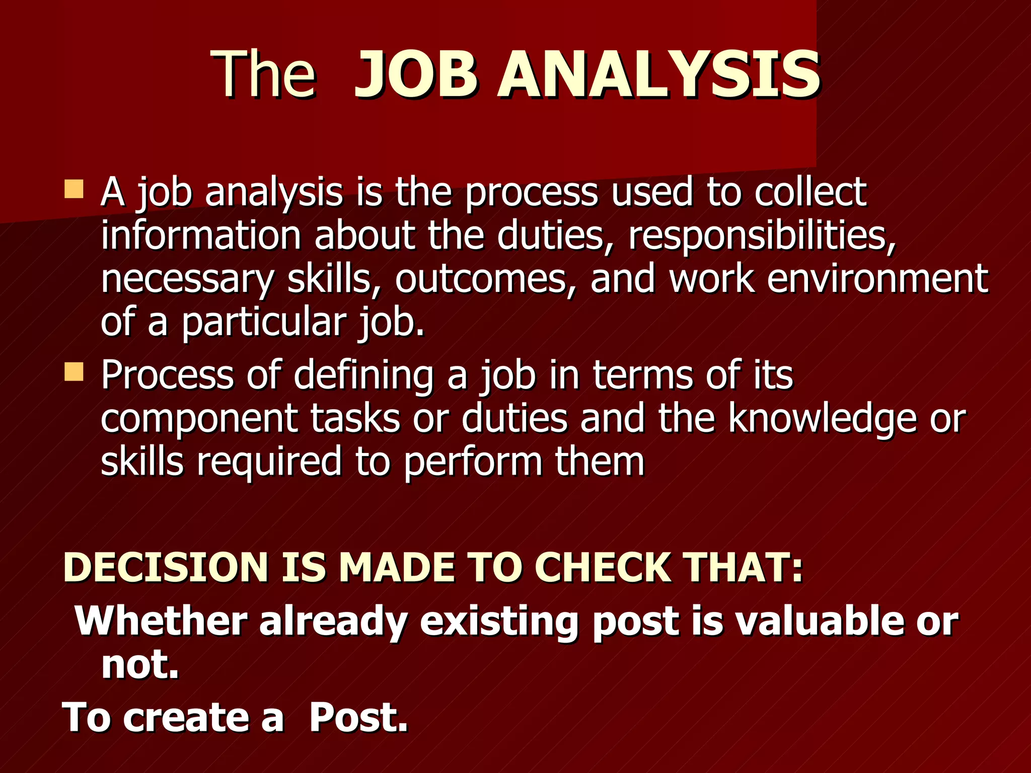 The  JOB ANALYSIS A job analysis is the process used to collect information about the duties, responsibilities, necessary skills, outcomes, and work environment of a particular job. Process of defining a job in terms of its component tasks or duties and the knowledge or skills required to perform   them  DECISION IS MADE TO CHECK THAT: Whether already existing post is valuable or not. To create a  Post. 
