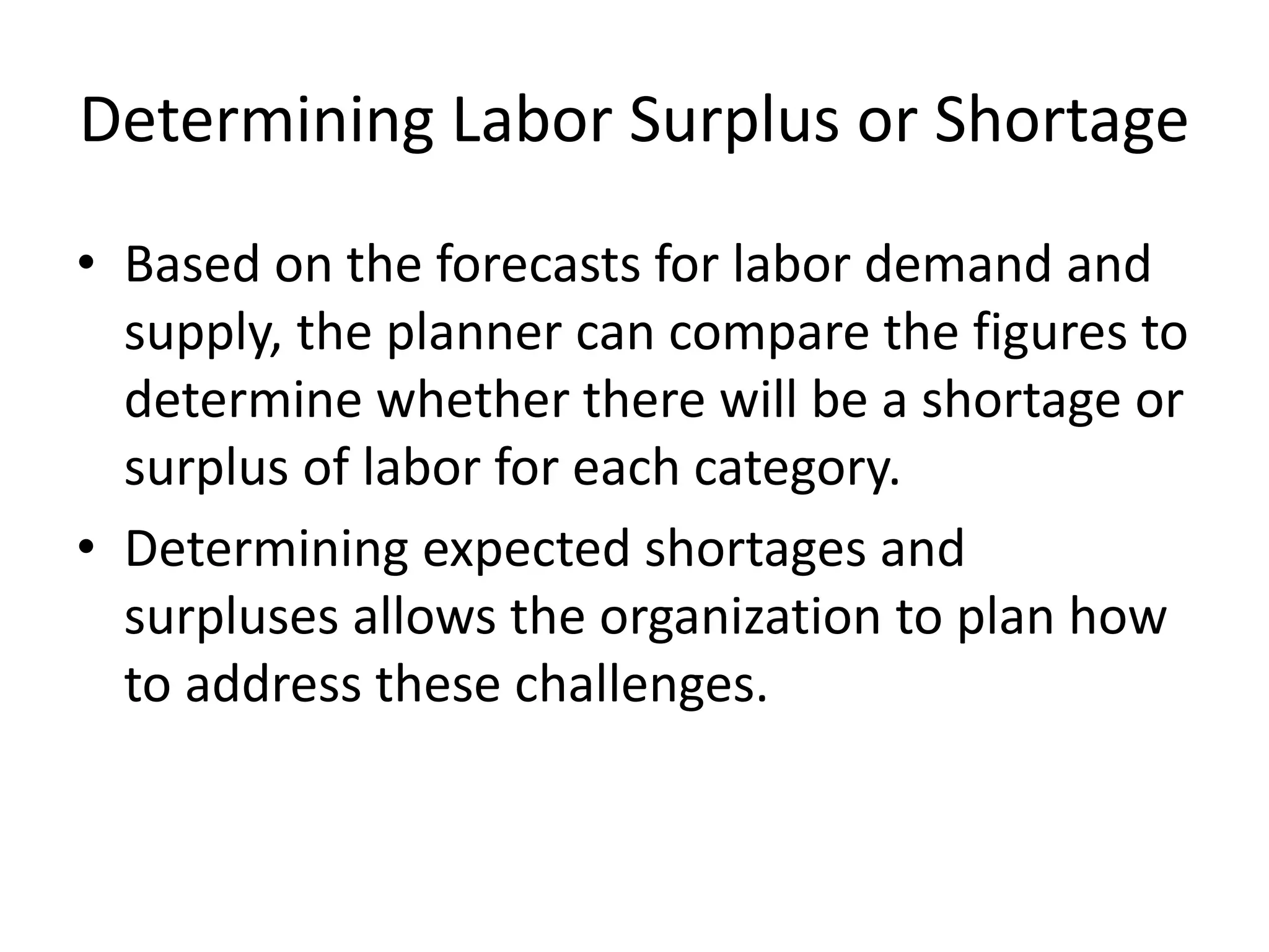 Determining Labor Surplus or Shortage
• Based on the forecasts for labor demand and
supply, the planner can compare the figures to
determine whether there will be a shortage or
surplus of labor for each category.
• Determining expected shortages and
surpluses allows the organization to plan how
to address these challenges.
 