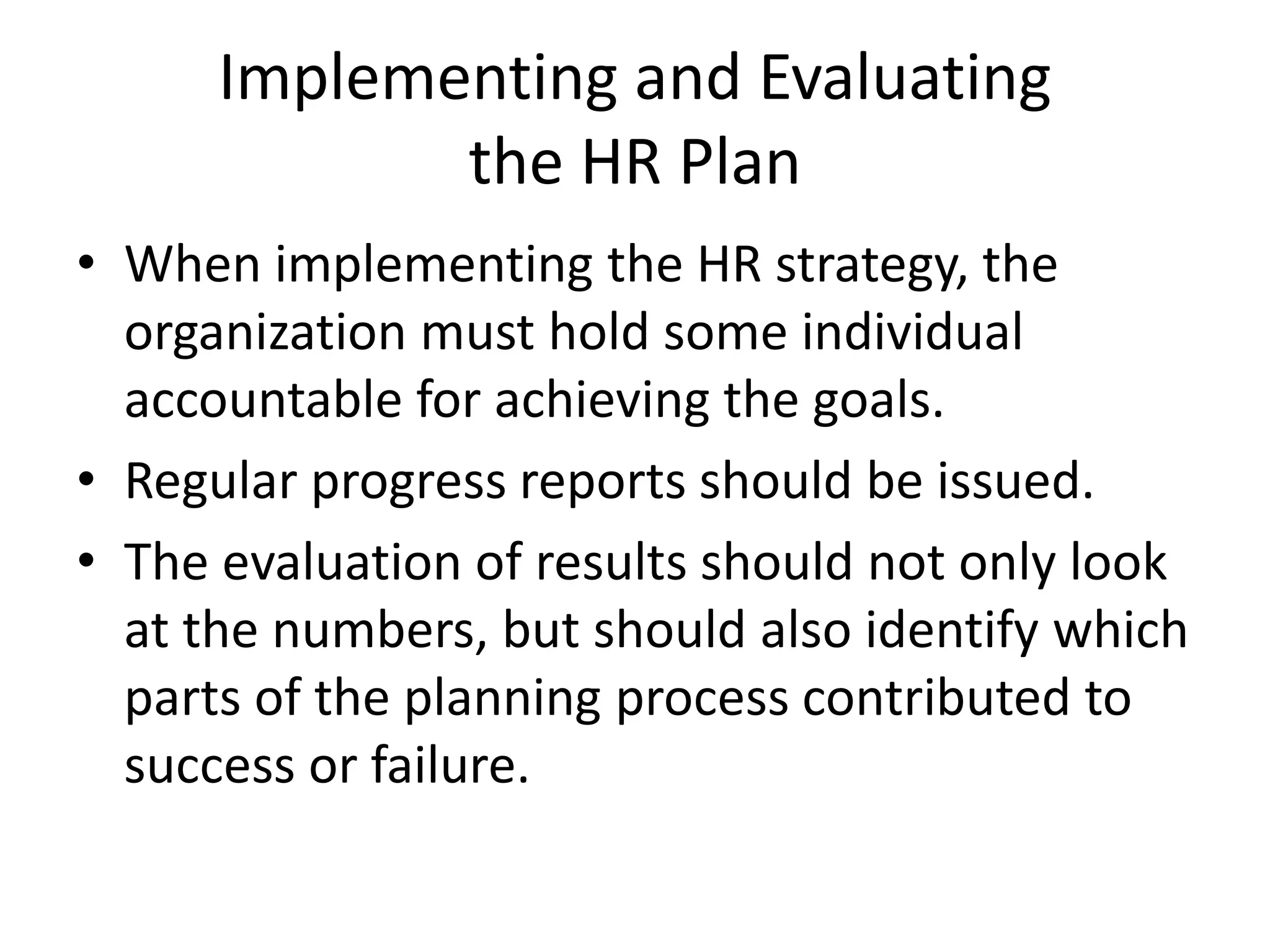 Implementing and Evaluating
the HR Plan
• When implementing the HR strategy, the
organization must hold some individual
accountable for achieving the goals.
• Regular progress reports should be issued.
• The evaluation of results should not only look
at the numbers, but should also identify which
parts of the planning process contributed to
success or failure.
 