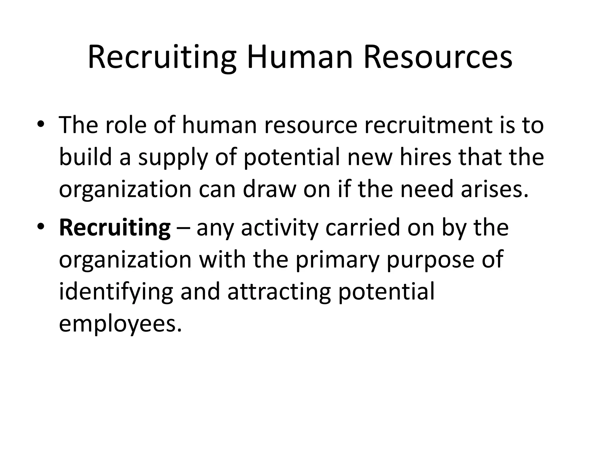 Recruiting Human Resources
• The role of human resource recruitment is to
build a supply of potential new hires that the
organization can draw on if the need arises.
• Recruiting – any activity carried on by the
organization with the primary purpose of
identifying and attracting potential
employees.
 